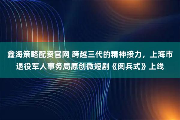 鑫海策略配资官网 跨越三代的精神接力，上海市退役军人事务局原创微短剧《阅兵式》上线