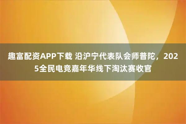 趣富配资APP下载 沿沪宁代表队会师普陀，2025全民电竞嘉年华线下淘汰赛收官