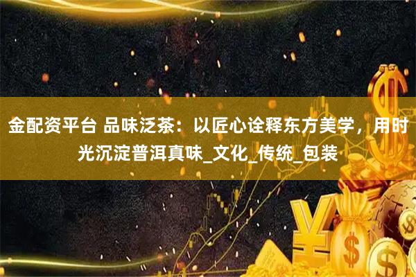 金配资平台 品味泛茶:以匠心诠释东方美学,用时光沉淀普洱真味_文化_传统_包装