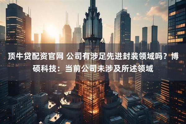 顶牛贷配资官网 公司有涉足先进封装领域吗？博硕科技：当前公司未涉及所述领域