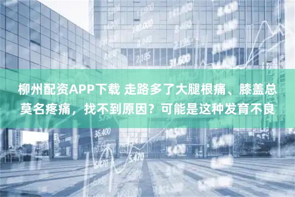 柳州配资APP下载 走路多了大腿根痛、膝盖总莫名疼痛,找不到原因?可能是这种发育不良