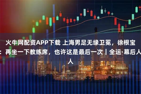 火牛网配资APP下载 上海男足无缘卫冕，徐根宝：再坐一下教练席，也许这是最后一次｜全运·幕后人