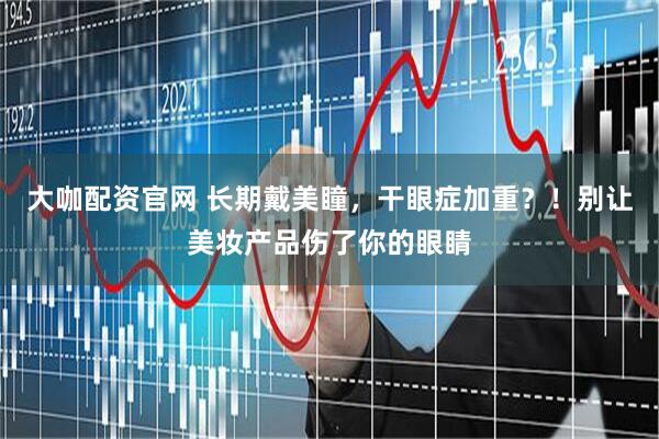 大咖配资官网 长期戴美瞳，干眼症加重？！别让美妆产品伤了你的眼睛