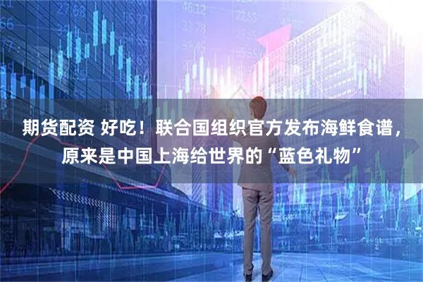 期货配资 好吃!联合国组织官方发布海鲜食谱,原来是中国上海给世界的“蓝色礼物”