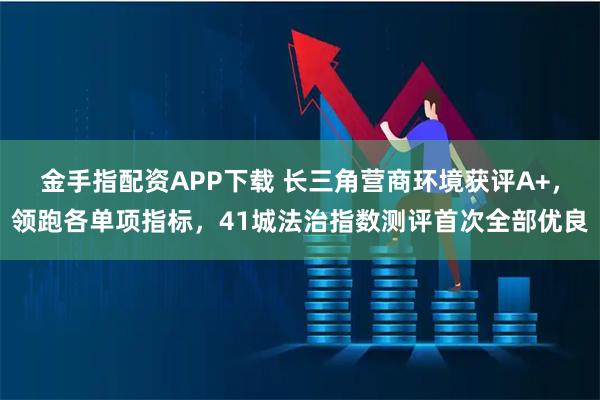 金手指配资APP下载 长三角营商环境获评A+,领跑各单项指标,41城法治指数测评首次全部优良
