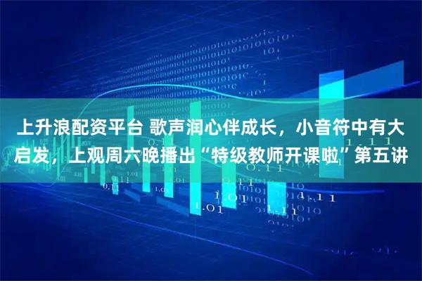 上升浪配资平台 歌声润心伴成长,小音符中有大启发,上观周六晚播出“特级教师开课啦”第五讲
