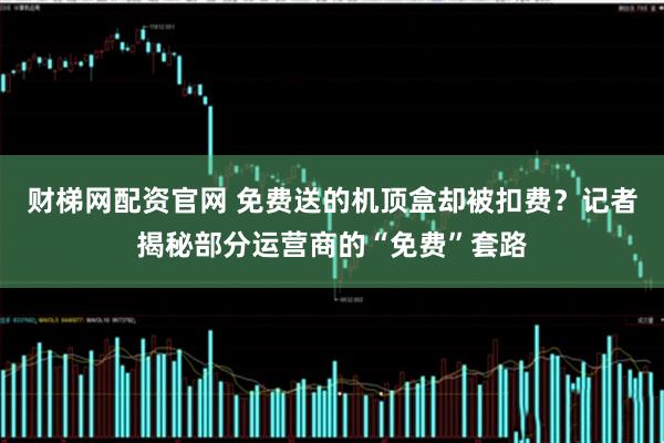 财梯网配资官网 免费送的机顶盒却被扣费?记者揭秘部分运营商的“免费”套路