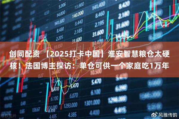 创同配资 【2025打卡中国】淮安智慧粮仓太硬核!法国博主探访:单仓可供一个家庭吃1万年