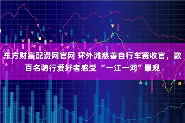 东方财富配资网官网 环外滩慈善自行车赛收官,数百名骑行爱好者感受 “一江一河”景观