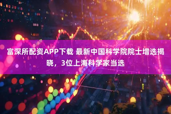 富深所配资APP下载 最新中国科学院院士增选揭晓，3位上海科学家当选
