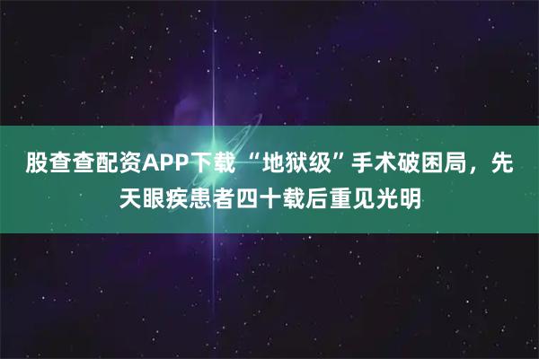 股查查配资APP下载 “地狱级”手术破困局,先天眼疾患者四十载后重见光明