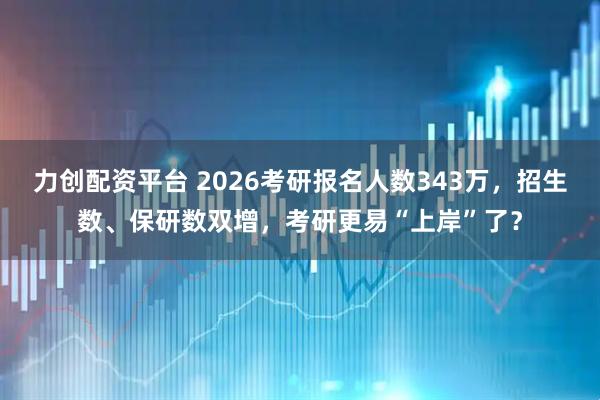 力创配资平台 2026考研报名人数343万,招生数、保研数双增,考研更易“上岸”了?