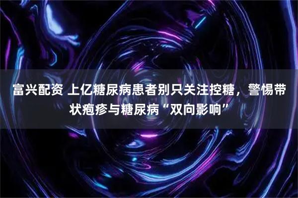 富兴配资 上亿糖尿病患者别只关注控糖,警惕带状疱疹与糖尿病“双向影响”