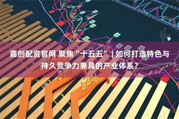 嘉创配资官网 聚焦“十五五” | 如何打造特色与持久竞争力兼具的产业体系?