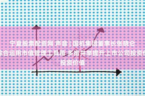 宁夏股票配资网 声音 | 国机集团董事长张晓仑:综合运用市值管理工具箱 多措并举提升上市公司投资价值