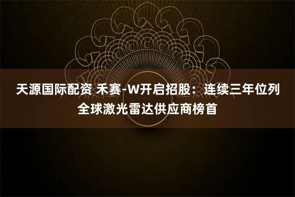 天源国际配资 禾赛-W开启招股:连续三年位列全球激光雷达供应商榜首