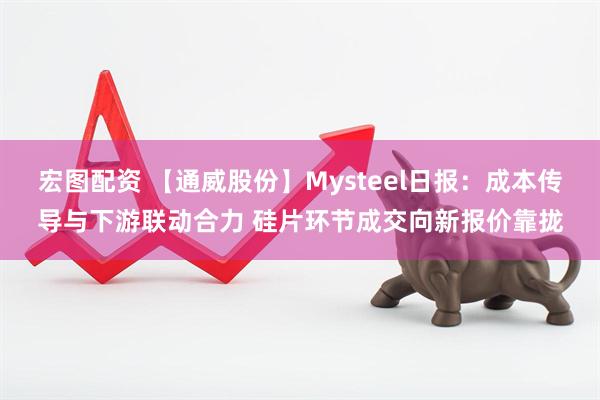 宏图配资 【通威股份】Mysteel日报:成本传导与下游联动合力 硅片环节成交向新报价靠拢