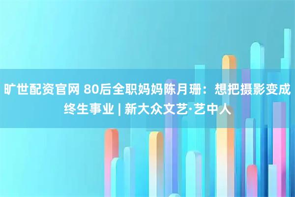 旷世配资官网 80后全职妈妈陈月珊:想把摄影变成终生事业 | 新大众文艺·艺中人