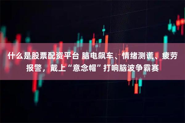什么是股票配资平台 脑电飙车、情绪测谎、疲劳报警,戴上“意念帽”打响脑波争霸赛