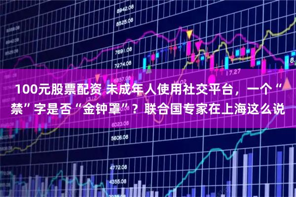 100元股票配资 未成年人使用社交平台,一个“禁”字是否“金钟罩”?联合国专家在上海这么说