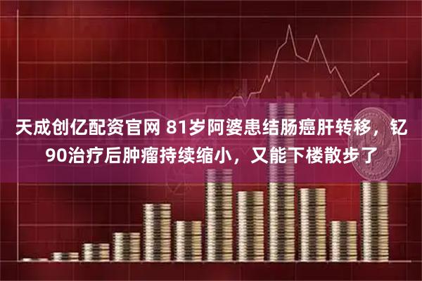 天成创亿配资官网 81岁阿婆患结肠癌肝转移，钇90治疗后肿瘤持续缩小，又能下楼散步了