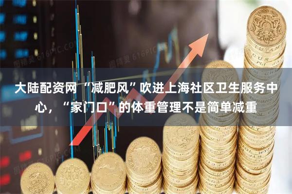 大陆配资网 “减肥风”吹进上海社区卫生服务中心，“家门口”的体重管理不是简单减重