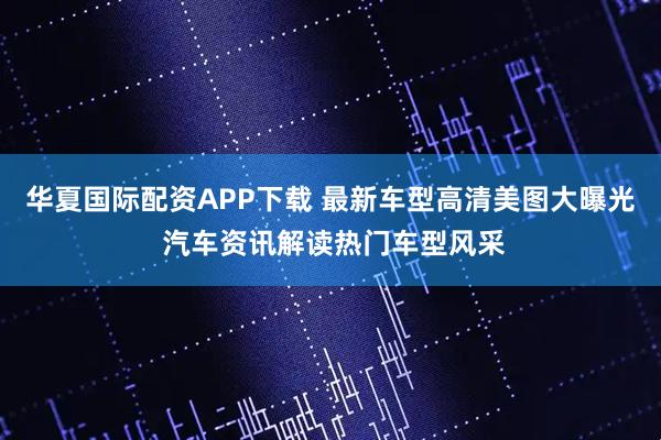 华夏国际配资APP下载 最新车型高清美图大曝光 汽车资讯解读热门车型风采
