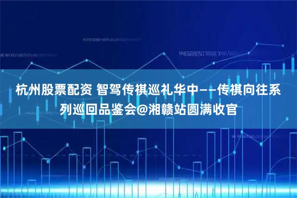 杭州股票配资 智驾传祺巡礼华中——传祺向往系列巡回品鉴会@湘赣站圆满收官