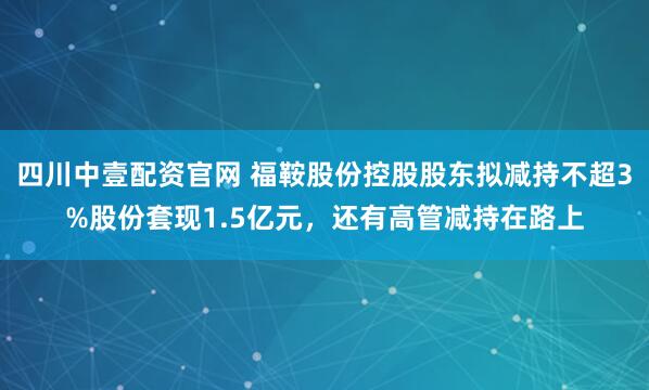 四川中壹配资官网 福鞍股份控股股东拟减持不超3%股份套现1.5亿元,还有高管减持在路上