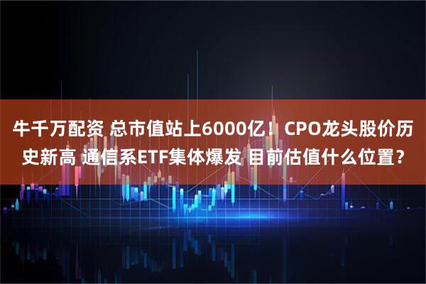 牛千万配资 总市值站上6000亿！CPO龙头股价历史新高 通信系ETF集体爆发 目前估值什么位置？