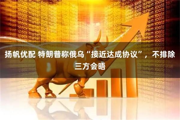 扬帆优配 特朗普称俄乌“接近达成协议”,不排除三方会晤