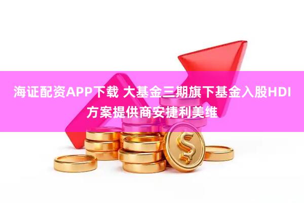 海证配资APP下载 大基金三期旗下基金入股HDI方案提供商安捷利美维
