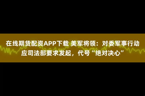 在线期货配资APP下载 美军将领:对委军事行动应司法部要求发起,代号“绝对决心”
