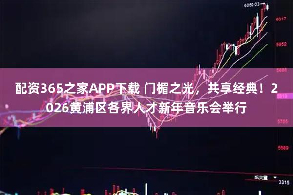 配资365之家APP下载 门楣之光，共享经典！2026黄浦区各界人才新年音乐会举行