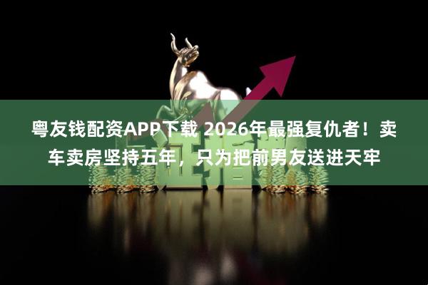 粤友钱配资APP下载 2026年最强复仇者！卖车卖房坚持五年，只为把前男友送进天牢