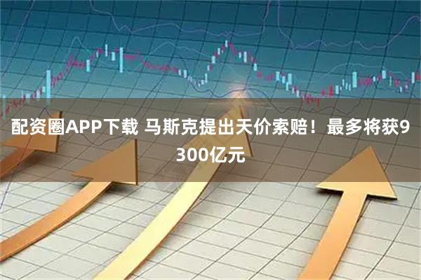 配资圈APP下载 马斯克提出天价索赔！最多将获9300亿元