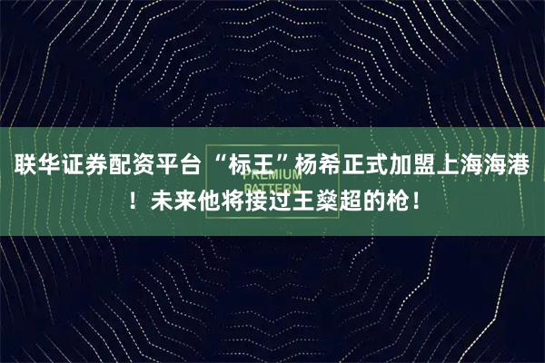 联华证券配资平台 “标王”杨希正式加盟上海海港！未来他将接过王燊超的枪！