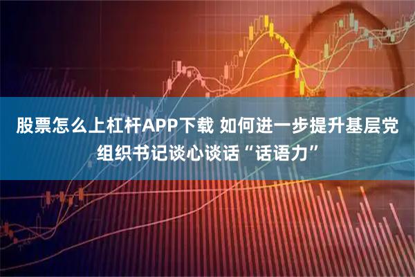 股票怎么上杠杆APP下载 如何进一步提升基层党组织书记谈心谈话“话语力”