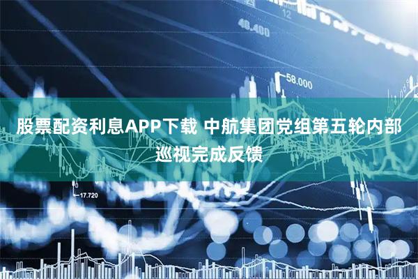 股票配资利息APP下载 中航集团党组第五轮内部巡视完成反馈