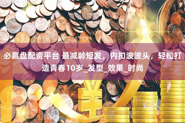 必赢盘配资平台 最减龄短发，内扣波波头，轻松打造青春10岁_发型_效果_时尚