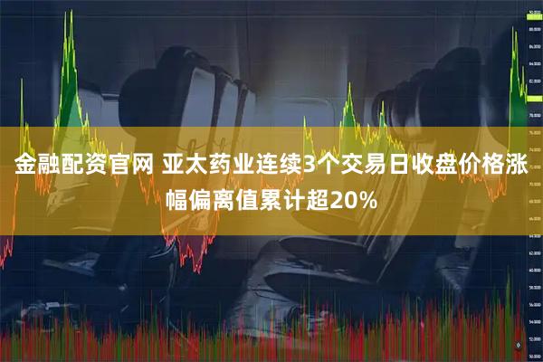 金融配资官网 亚太药业连续3个交易日收盘价格涨幅偏离值累计超20%