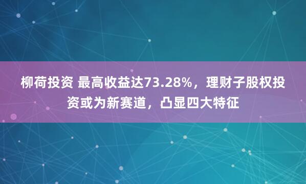 柳荷投资 最高收益达73.28%，理财子股权投资或为新赛道，凸显四大特征