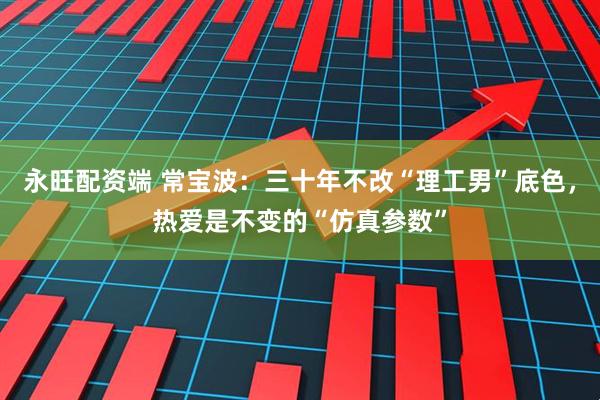 永旺配资端 常宝波：三十年不改“理工男”底色，热爱是不变的“仿真参数”
