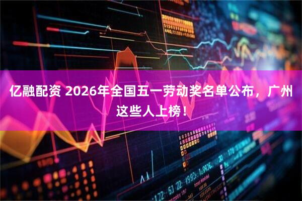 亿融配资 2026年全国五一劳动奖名单公布，广州这些人上榜！